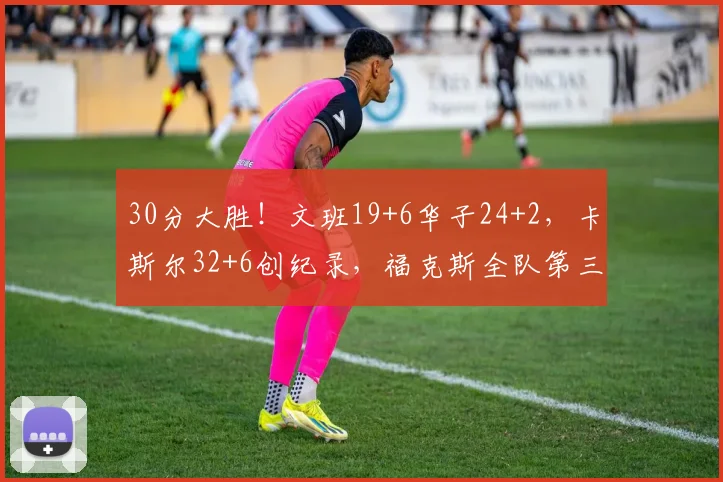 30分大胜！文班19+6华子24+2，卡斯尔32+6创纪录，福克斯全队第三