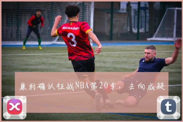 康利确认征战NBA第20季，去向成疑