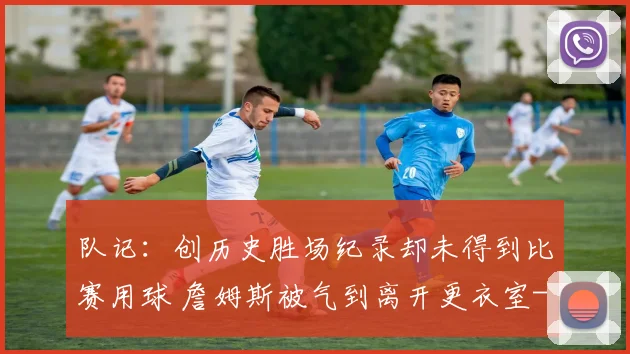 队记：创历史胜场纪录却未得到比赛用球 詹姆斯被气到离开更衣室