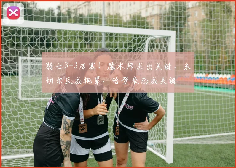 骑士3-3活塞！魔术师点出关键，米切尔反成拖累，哈登表态成关键