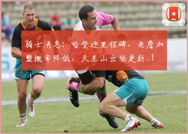 骑士消息：哈登迎里程碑，老詹加盟概率降低，天王山出场更新_1