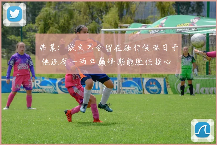 弗莱：欧文不会留在独行侠混日子 他还有一两年巅峰期能胜任核心