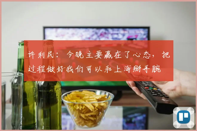 许利民：今晚主要赢在了心态，把过程做好我们可以和上海掰手腕