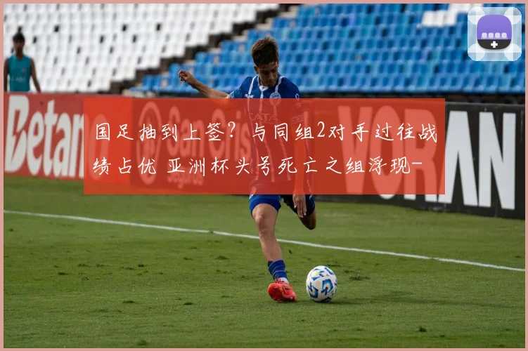国足抽到上签？与同组2对手过往战绩占优 亚洲杯头号死亡之组浮现