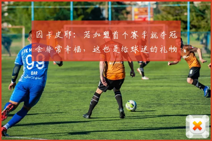因卡皮耶：若加盟首个赛季就夺冠会非常幸福，这也是给球迷的礼物