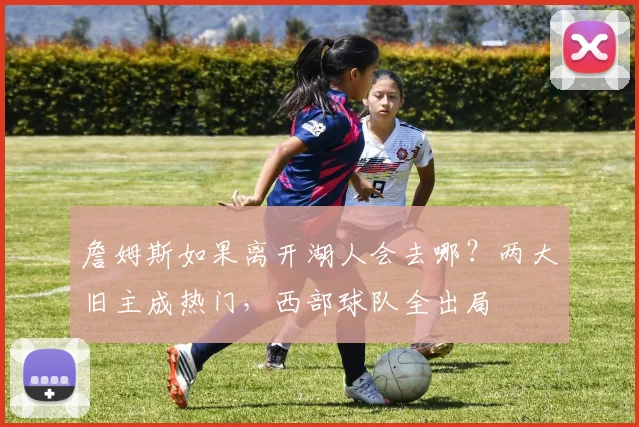詹姆斯如果离开湖人会去哪？两大旧主成热门，西部球队全出局
