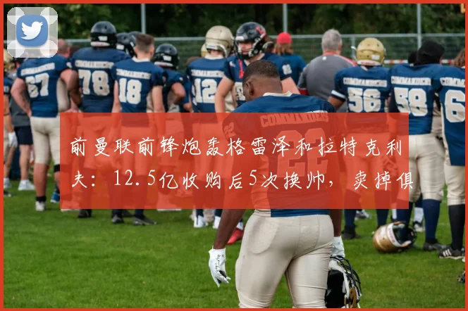 前曼联前锋炮轰格雷泽和拉特克利夫：12.5亿收购后5次换帅，卖掉俱乐部
