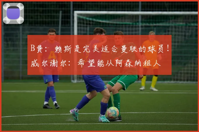 B费：赖斯是完美适合曼联的球员！威尔谢尔：希望能从阿森纳租人