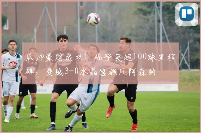 瓜帅豪赌成功！福登英超100球里程碑，曼城3-0水晶宫施压阿森纳