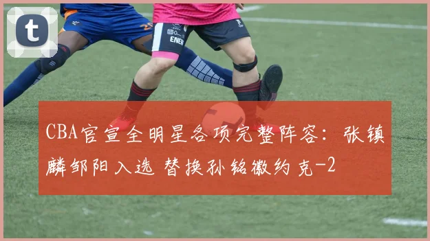 CBA官宣全明星各项完整阵容：张镇麟邹阳入选 替换孙铭徽约克