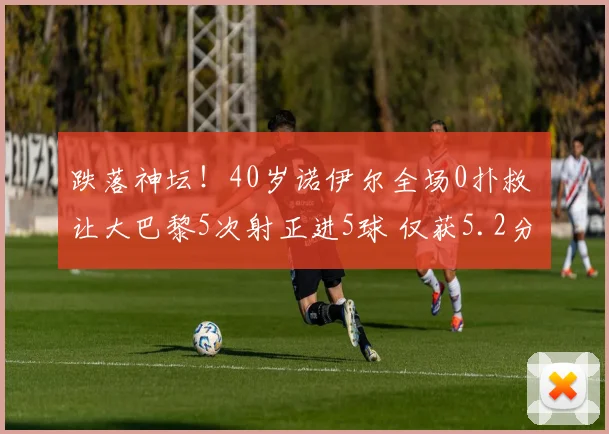 跌落神坛！40岁诺伊尔全场0扑救 让大巴黎5次射正进5球 仅获5.2分