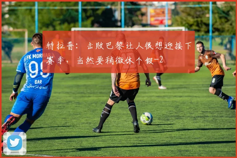 特拉普：击败巴黎让人很想迎接下赛季，当然要稍微休个假