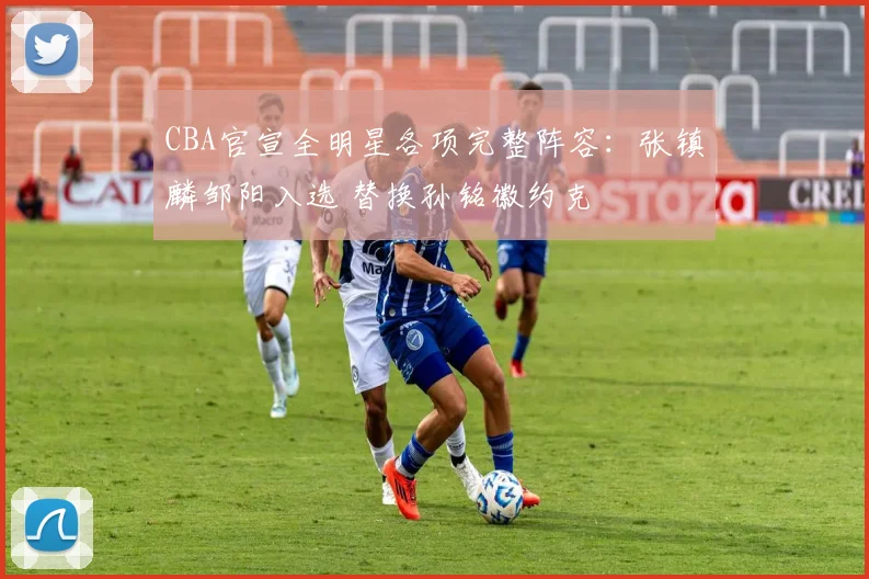 CBA官宣全明星各项完整阵容：张镇麟邹阳入选 替换孙铭徽约克