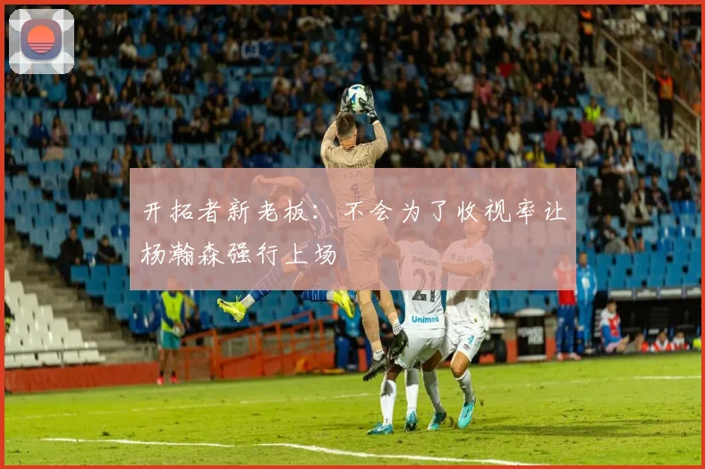 开拓者新老板：不会为了收视率让杨瀚森强行上场