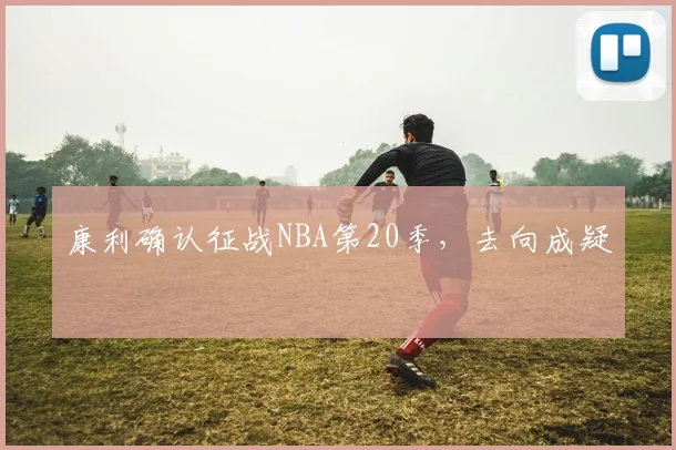 康利确认征战NBA第20季，去向成疑
