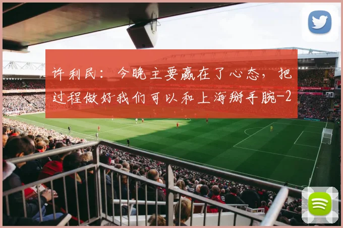 许利民：今晚主要赢在了心态，把过程做好我们可以和上海掰手腕