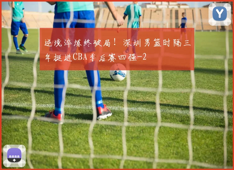 逆境淬炼终破局！深圳男篮时隔三年挺进CBA季后赛四强