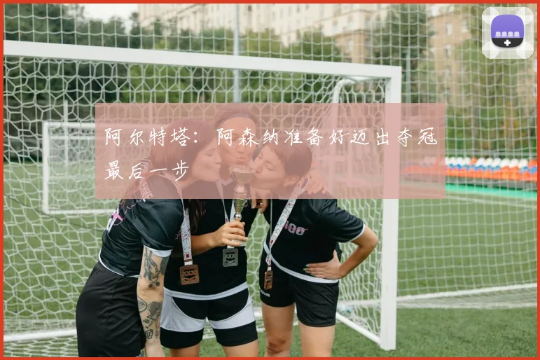 阿尔特塔：阿森纳准备好迈出夺冠最后一步