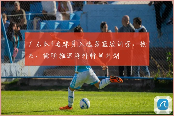 广东队4名球员入选男篮短训营，徐杰、徐昕推迟海外特训计划