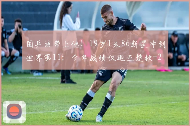 国乒该带上他!19岁1米86新星冲到世界第11:今年战绩仅逊王楚钦
