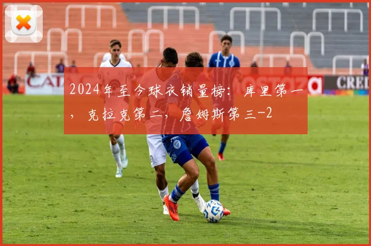 2024年至今球衣销量榜：库里第一，克拉克第二，詹姆斯第三