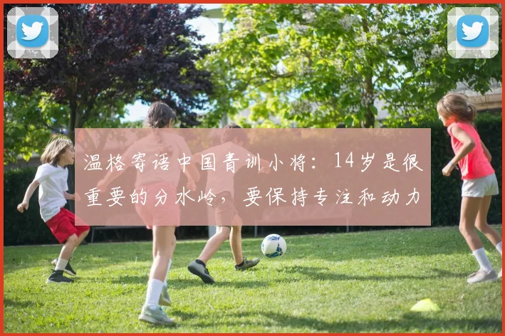 温格寄语中国青训小将：14岁是很重要的分水岭，要保持专注和动力