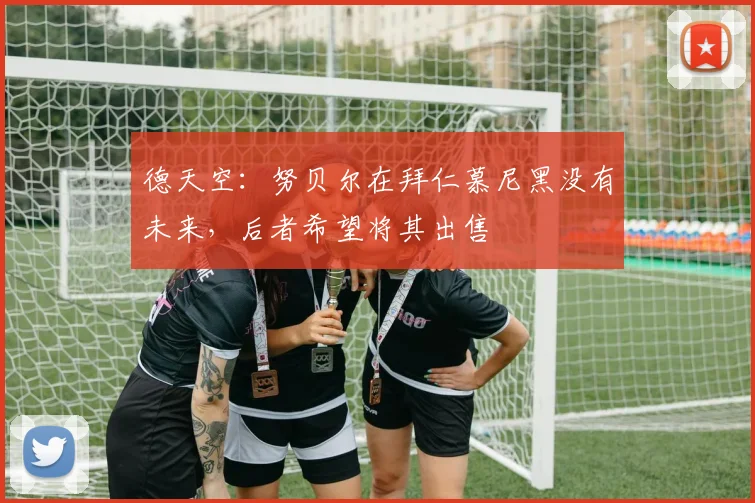 德天空：努贝尔在拜仁慕尼黑没有未来，后者希望将其出售