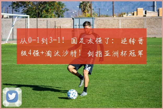 从0-1到3-1！国足太强了：逆转晋级4强+淘汰沙特！剑指亚洲杯冠军