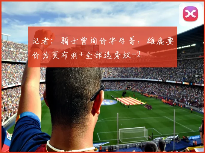 记者：骑士曾询价字母哥，雄鹿要价为莫布利+全部选秀权