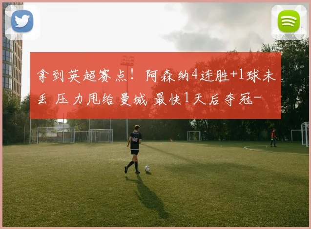 拿到英超赛点！阿森纳4连胜+1球未丢 压力甩给曼城 最快1天后夺冠