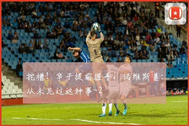 挖槽！华子提前握手，诺维斯基：从未见过这种事