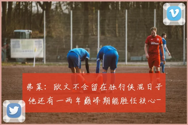 弗莱：欧文不会留在独行侠混日子 他还有一两年巅峰期能胜任核心