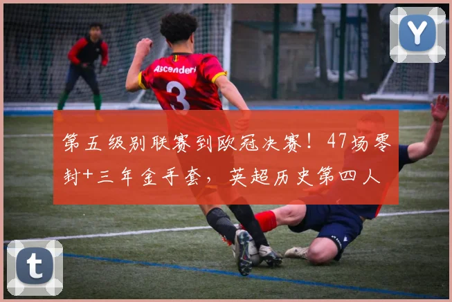 第五级别联赛到欧冠决赛！47场零封+三年金手套，英超历史第四人