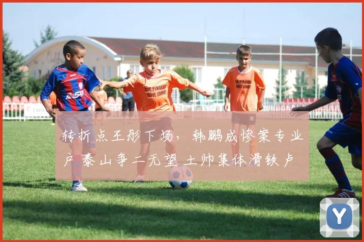 转折点王彤下场，韩鹏成惨案专业户 泰山争二无望 土帅集体滑铁卢