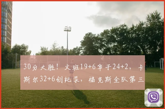 30分大胜！文班19+6华子24+2，卡斯尔32+6创纪录，福克斯全队第三
