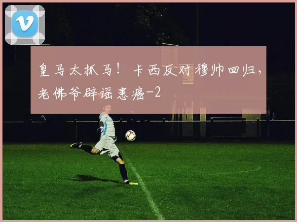 皇马太抓马！卡西反对穆帅回归，老佛爷辟谣患癌