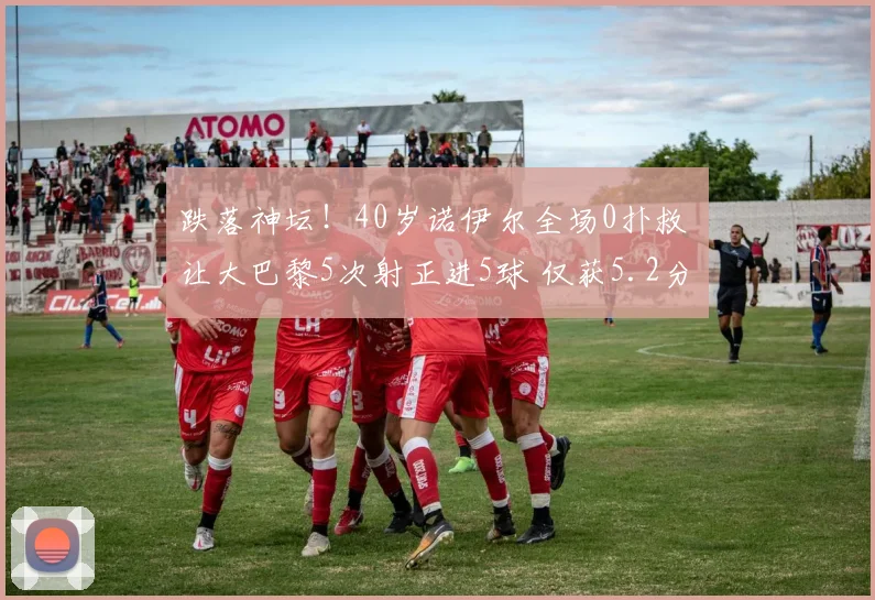 跌落神坛！40岁诺伊尔全场0扑救 让大巴黎5次射正进5球 仅获5.2分