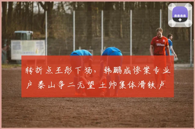 转折点王彤下场，韩鹏成惨案专业户 泰山争二无望 土帅集体滑铁卢