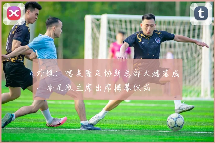外媒：喀麦隆足协新总部大楼落成，非足联主席出席揭幕仪式