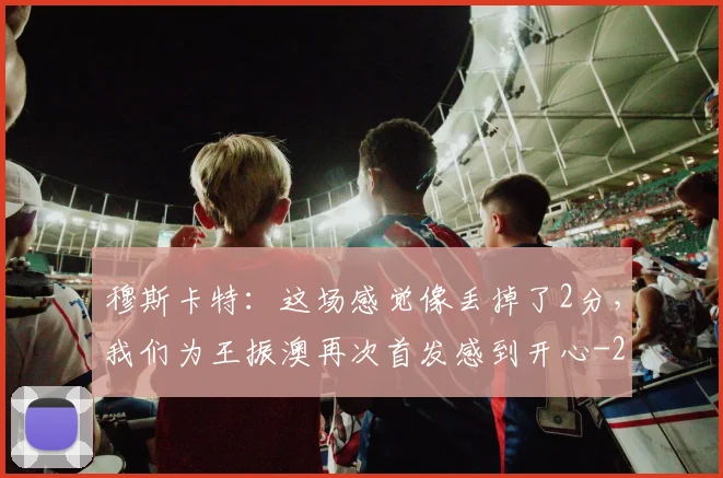 穆斯卡特：这场感觉像丢掉了2分，我们为王振澳再次首发感到开心