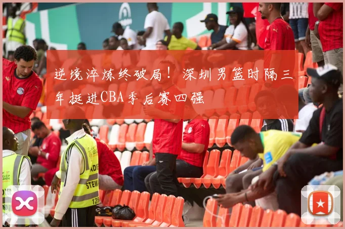 逆境淬炼终破局！深圳男篮时隔三年挺进CBA季后赛四强