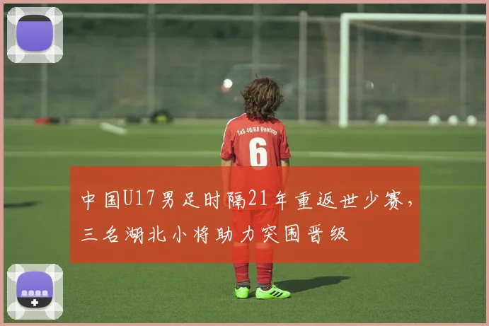 中国U17男足时隔21年重返世少赛，三名湖北小将助力突围晋级