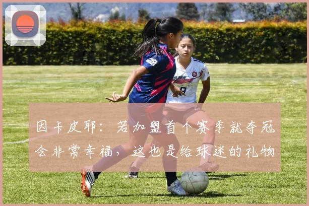 因卡皮耶：若加盟首个赛季就夺冠会非常幸福，这也是给球迷的礼物