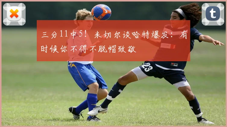 三分11中5！米切尔谈哈特爆发：有时候你不得不脱帽致敬