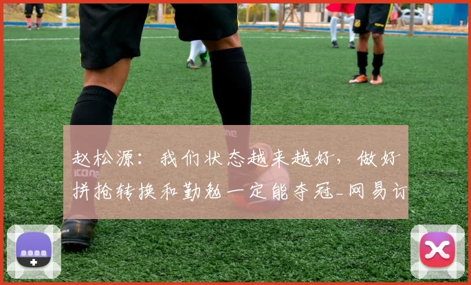 赵松源：我们状态越来越好，做好拼抢转换和勤勉一定能夺冠_网易订阅