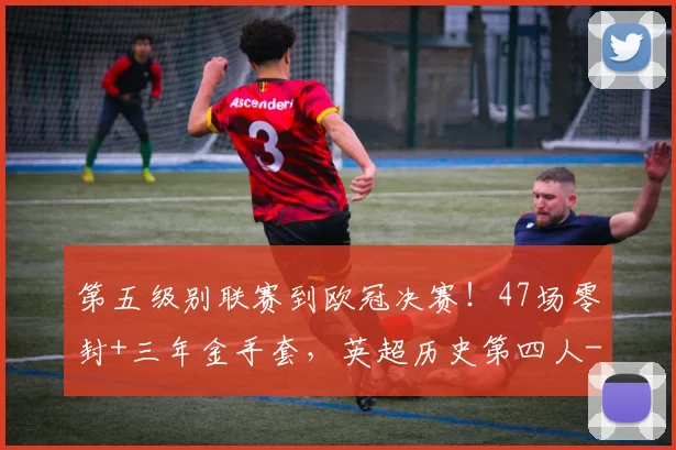 第五级别联赛到欧冠决赛！47场零封+三年金手套，英超历史第四人