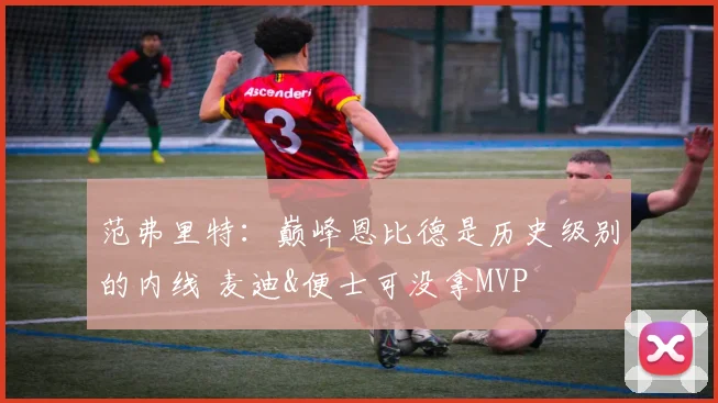 范弗里特：巅峰恩比德是历史级别的内线 麦迪&便士可没拿MVP