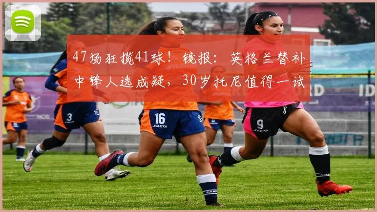 47场狂揽41球！镜报：英格兰替补中锋人选成疑，30岁托尼值得一试