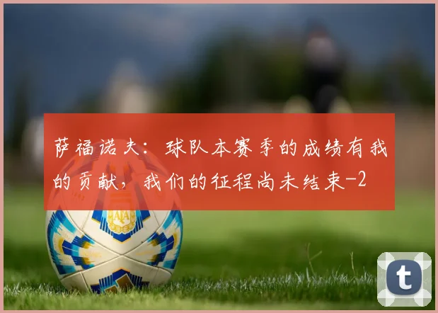 萨福诺夫：球队本赛季的成绩有我的贡献，我们的征程尚未结束