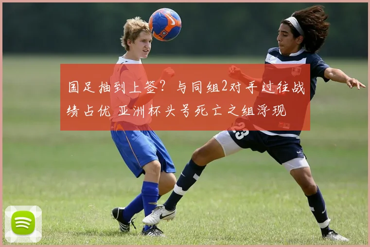 国足抽到上签？与同组2对手过往战绩占优 亚洲杯头号死亡之组浮现